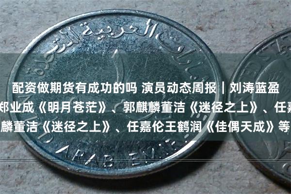 配资做期货有成功的吗 演员动态周报｜刘涛蓝盈莹《闻香记》、彭小苒郑业成《明月苍茫》、郭麒麟董洁《迷径之上》、任嘉伦王鹤润《佳偶天成》等