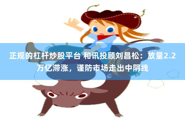 正规的杠杆炒股平台 和讯投顾刘昌松：放量2.2万亿滞涨，谨防市场走出中阴线