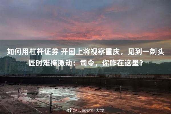 如何用杠杆证券 开国上将视察重庆，见到一剃头匠时难掩激动：司令，你咋在这里？