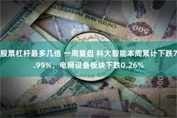股票杠杆最多几倍 一周复盘 科大智能本周累计下跌7.99%，电网设备板块下跌0.26%