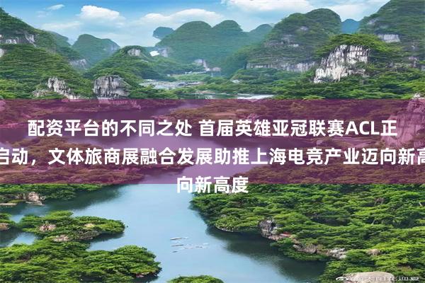配资平台的不同之处 首届英雄亚冠联赛ACL正式启动，文体旅商展融合发展助推上海电竞产业迈向新高度