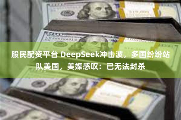 股民配资平台 DeepSeek冲击波，多国纷纷站队美国，美媒感叹：已无法封杀