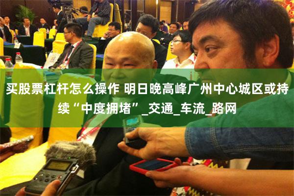 买股票杠杆怎么操作 明日晚高峰广州中心城区或持续“中度拥堵”_交通_车流_路网