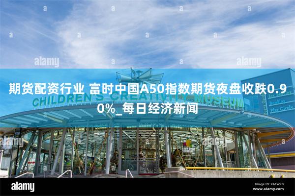 期货配资行业 富时中国A50指数期货夜盘收跌0.90%_每日经济新闻