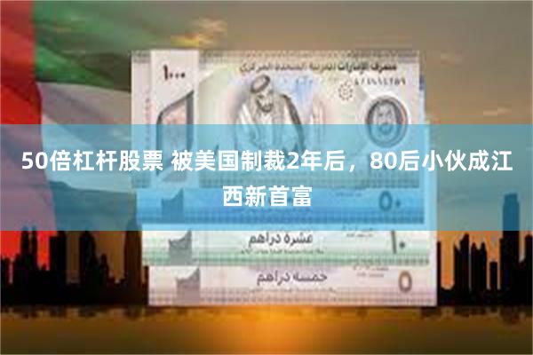 50倍杠杆股票 被美国制裁2年后，80后小伙成江西新首富