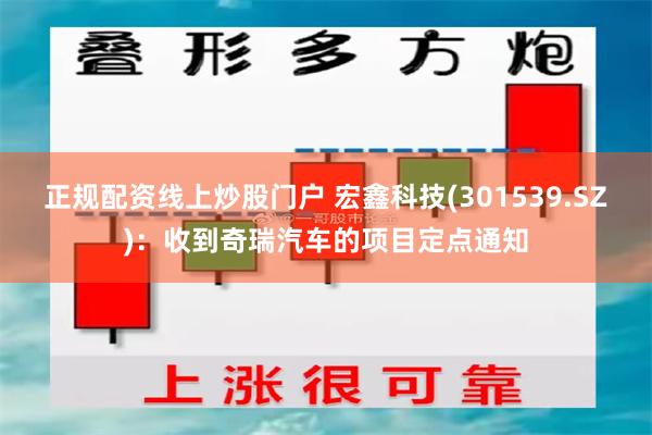 正规配资线上炒股门户 宏鑫科技(301539.SZ)：收到奇瑞汽车的项目定点通知