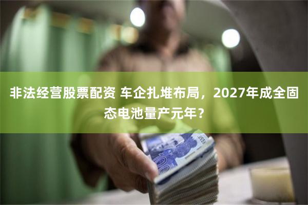 非法经营股票配资 车企扎堆布局，2027年成全固态电池量产元年？
