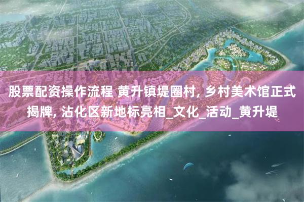 股票配资操作流程 黄升镇堤圈村, 乡村美术馆正式揭牌, 沾化区新地标亮相_文化_活动_黄升堤