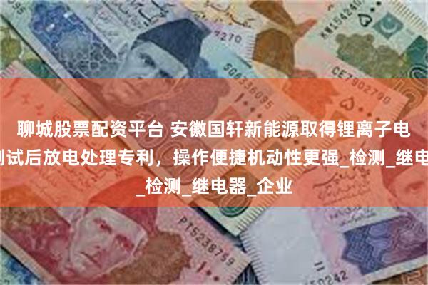 聊城股票配资平台 安徽国轩新能源取得锂离子电池安全测试后放电处理专利，操作便捷机动性更强_检测_继电器_企业