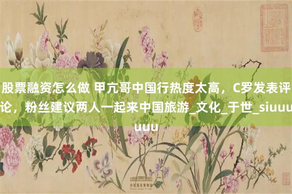 股票融资怎么做 甲亢哥中国行热度太高，C罗发表评论，粉丝建议两人一起来中国旅游_文化_于世_siuuu