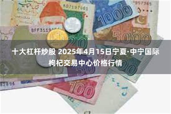 十大杠杆炒股 2025年4月15日宁夏·中宁国际枸杞交易中心价格行情