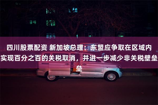 四川股票配资 新加坡总理：东盟应争取在区域内实现百分之百的关税取消，并进一步减少非关税壁垒