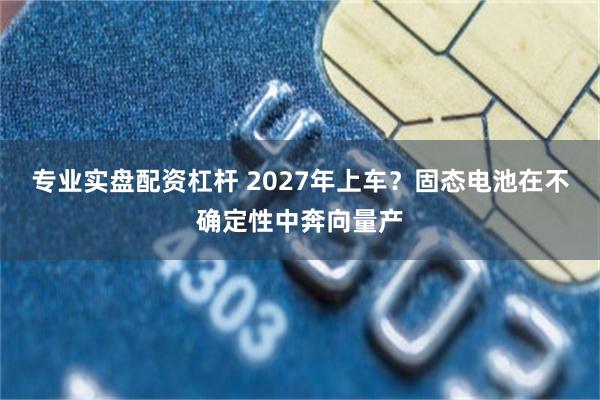 专业实盘配资杠杆 2027年上车？固态电池在不确定性中奔向量产