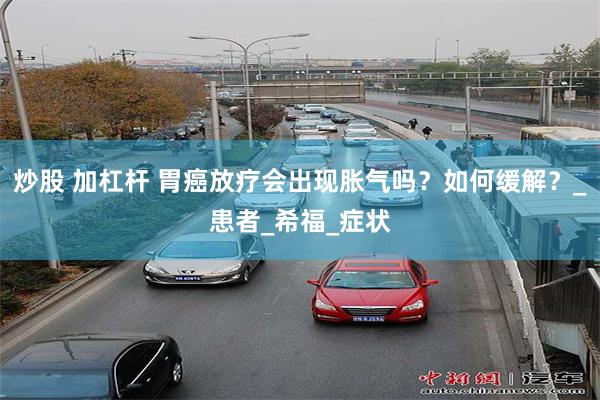 炒股 加杠杆 胃癌放疗会出现胀气吗？如何缓解？_患者_希福_症状