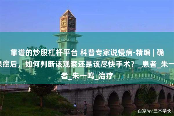 靠谱的炒股杠杆平台 科普专家说慢病·精编 | 确诊甲状腺癌后，如何判断该观察还是该尽快手术？_患者_朱一鸣_治疗