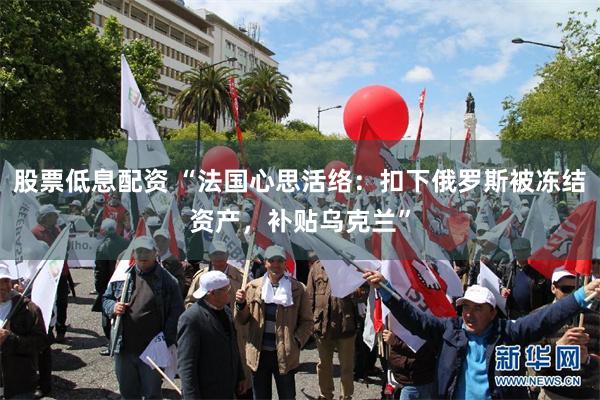 股票低息配资 “法国心思活络：扣下俄罗斯被冻结资产，补贴乌克兰”