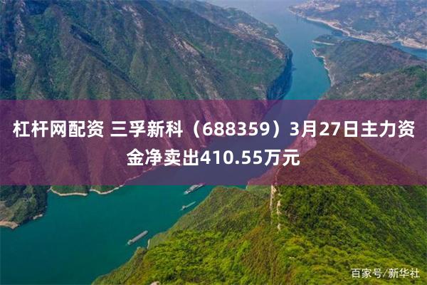 杠杆网配资 三孚新科（688359）3月27日主力资金净卖出410.55万元