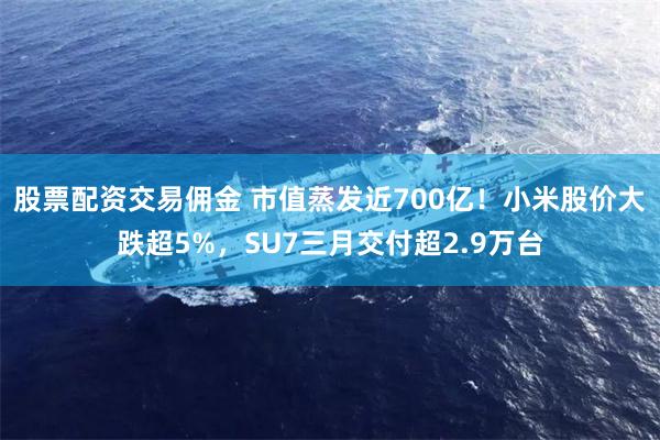 股票配资交易佣金 市值蒸发近700亿！小米股价大跌超5%，SU7三月交付超2.9万台