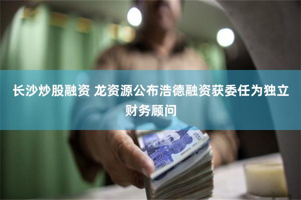 长沙炒股融资 龙资源公布浩德融资获委任为独立财务顾问