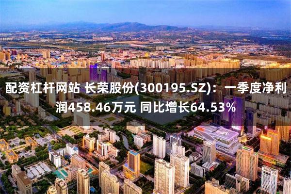 配资杠杆网站 长荣股份(300195.SZ)：一季度净利润458.46万元 同比增长64.53%