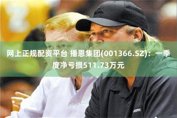 网上正规配资平台 播恩集团(001366.SZ)：一季度净亏损511.73万元