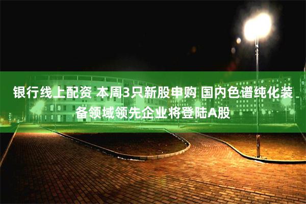 银行线上配资 本周3只新股申购 国内色谱纯化装备领域领先企业将登陆A股