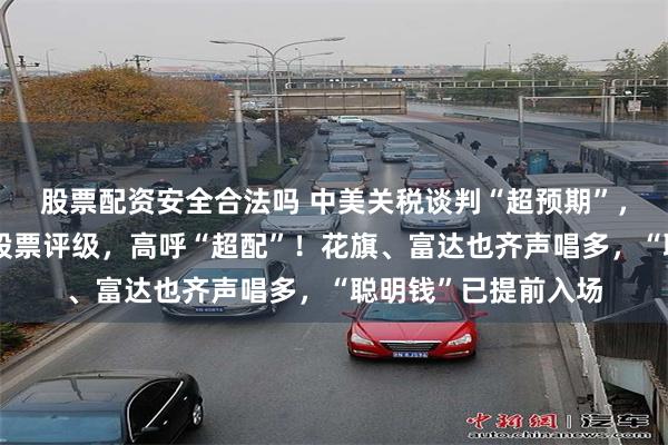 股票配资安全合法吗 中美关税谈判“超预期”，野村火速上调中国股票评级，高呼“超配”！花旗、富达也齐声唱多，“聪明钱”已提前入场