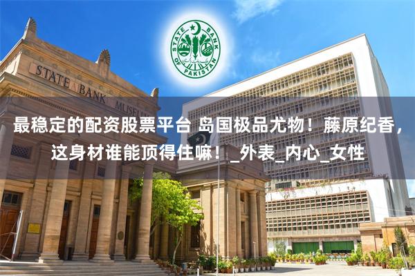 最稳定的配资股票平台 岛国极品尤物！藤原纪香，这身材谁能顶得住嘛！_外表_内心_女性