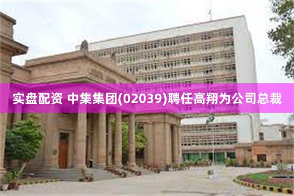 实盘配资 中集集团(02039)聘任高翔为公司总裁