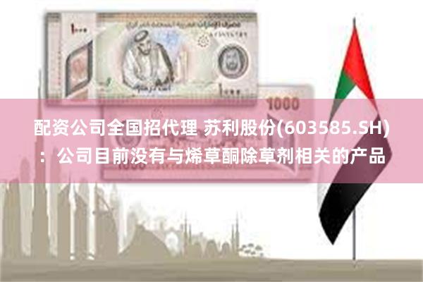 配资公司全国招代理 苏利股份(603585.SH)：公司目前没有与烯草酮除草剂相关的产品