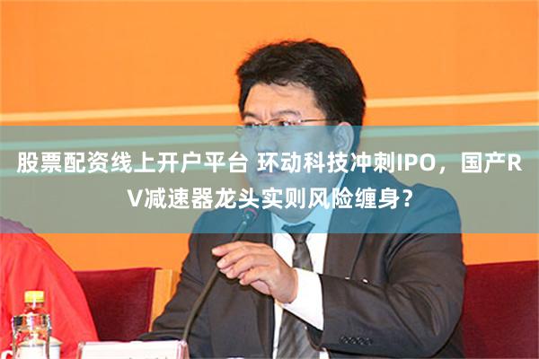 股票配资线上开户平台 环动科技冲刺IPO，国产RV减速器龙头实则风险缠身？