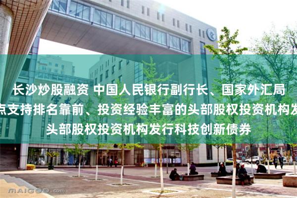 长沙炒股融资 中国人民银行副行长、国家外汇局局长朱鹤新：重点支持排名靠前、投资经验丰富的头部股权投资机构发行科技创新债券