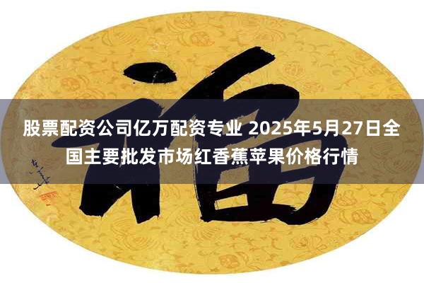 股票配资公司亿万配资专业 2025年5月27日全国主要批发市场红香蕉苹果价格行情