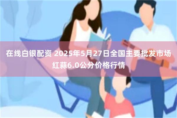 在线白银配资 2025年5月27日全国主要批发市场红蒜6.0公分价格行情