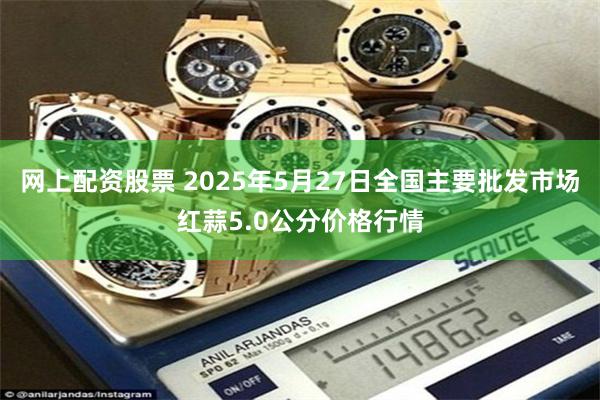 网上配资股票 2025年5月27日全国主要批发市场红蒜5.0公分价格行情