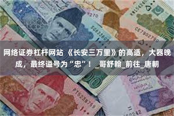 网络证劵杠杆网站 《长安三万里》的高适，大器晚成，最终谥号为“忠”！_哥舒翰_前往_唐朝