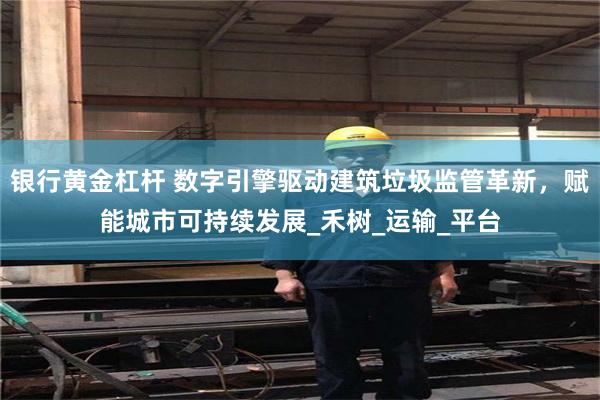 银行黄金杠杆 数字引擎驱动建筑垃圾监管革新，赋能城市可持续发展_禾树_运输_平台