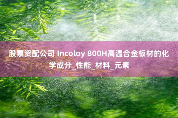 股票资配公司 Incoloy 800H高温合金板材的化学成分_性能_材料_元素