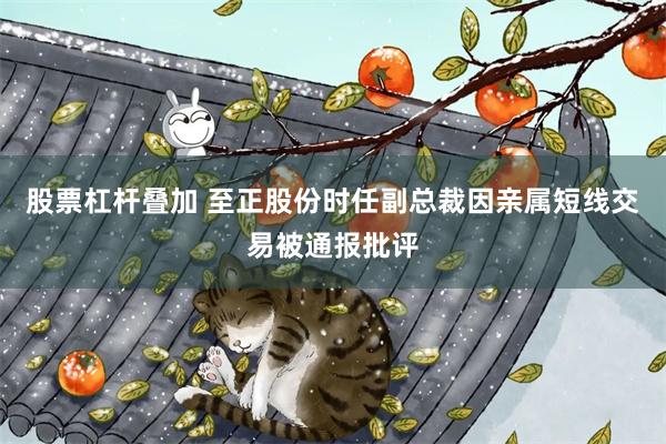 股票杠杆叠加 至正股份时任副总裁因亲属短线交易被通报批评