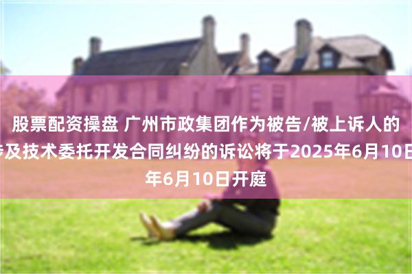股票配资操盘 广州市政集团作为被告/被上诉人的1起涉及技术委托开发合同纠纷的诉讼将于2025年6月10日开庭