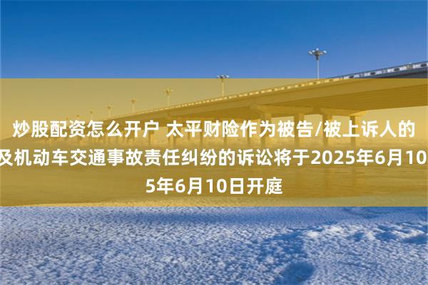 炒股配资怎么开户 太平财险作为被告/被上诉人的1起涉及机动车交通事故责任纠纷的诉讼将于2025年6月10日开庭