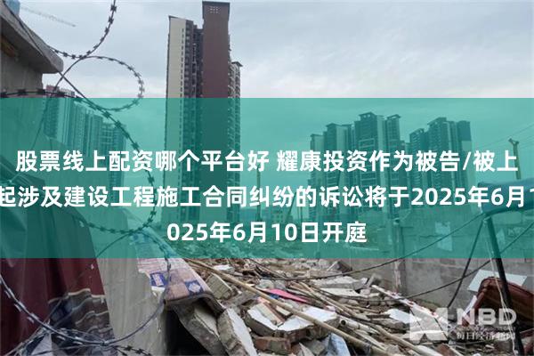 股票线上配资哪个平台好 耀康投资作为被告/被上诉人的1起涉及建设工程施工合同纠纷的诉讼将于2025年6月10日开庭