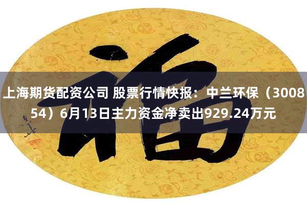 上海期货配资公司 股票行情快报：中兰环保（300854）6月13日主力资金净卖出929.24万元