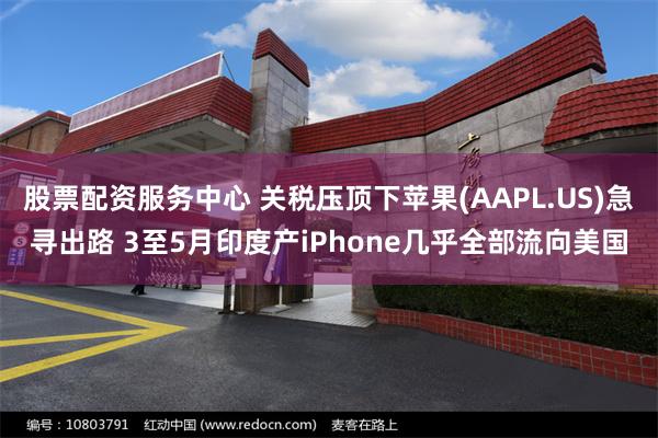 股票配资服务中心 关税压顶下苹果(AAPL.US)急寻出路 3至5月印度产iPhone几乎全部流向美国