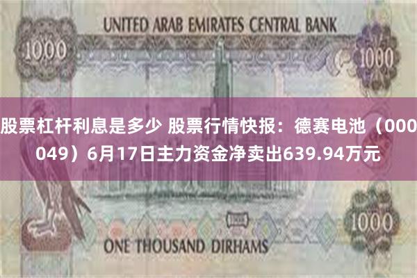 股票杠杆利息是多少 股票行情快报：德赛电池（000049）6月17日主力资金净卖出639.94万元