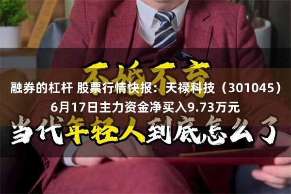 融券的杠杆 股票行情快报：天禄科技（301045）6月17日主力资金净买入9.73万元