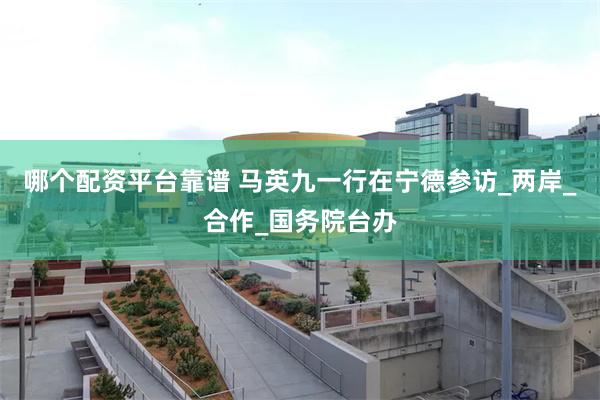 哪个配资平台靠谱 马英九一行在宁德参访_两岸_合作_国务院台办