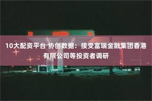 10大配资平台 协创数据：接受富瑞金融集团香港有限公司等投资者调研