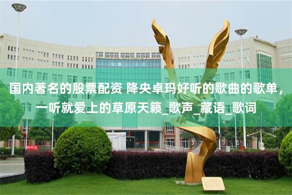 国内著名的股票配资 降央卓玛好听的歌曲的歌单，一听就爱上的草原天籁_歌声_藏语_歌词
