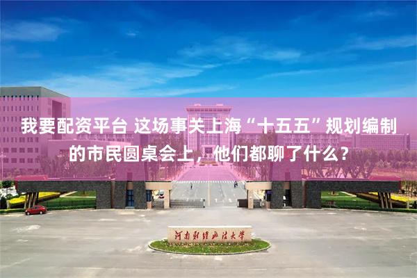 我要配资平台 这场事关上海“十五五”规划编制的市民圆桌会上，他们都聊了什么？